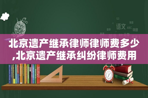 北京遺產繼承律師律師費多少,北京遺產繼承糾紛律師費用