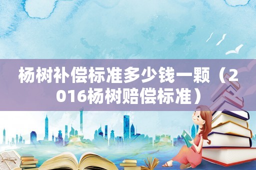 楊樹補償標準多少錢一顆（2016楊樹賠償標準）