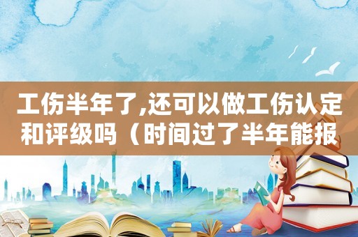 工傷半年了,還可以做工傷認定和評級嗎（時間過了半年能報工傷）
