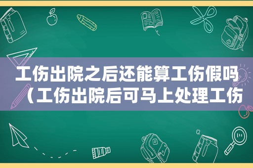 工傷出院之后還能算工傷假嗎（工傷出院后可馬上處理工傷賠償嗎）