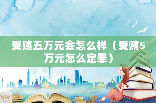 受賂五萬元會怎么樣（受賄5萬元怎么定罪）