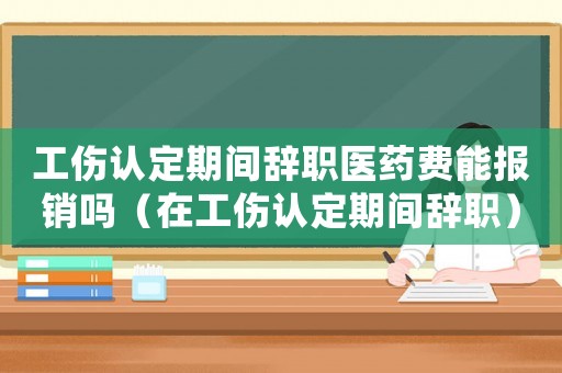 工傷認定期間辭職醫藥費能報銷嗎（在工傷認定期間辭職）