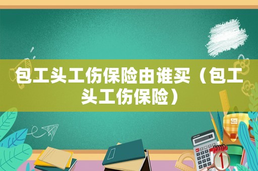 包工頭工傷保險由誰買（包工頭工傷保險）