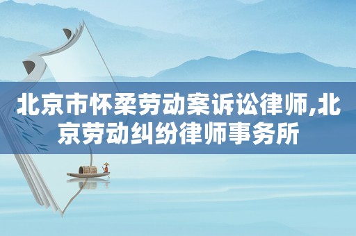 北京市懷柔勞動案訴訟律師,北京勞動糾紛律師事務所