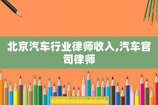 北京汽車(chē)行業(yè)律師收入,汽車(chē)官司律師
