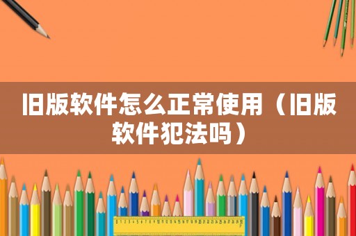舊版軟件怎么正常使用（舊版軟件犯法嗎）