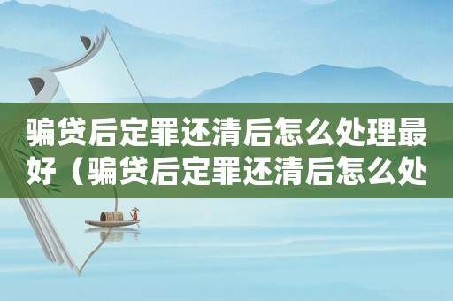 騙貸后定罪還清后怎么處理最好（騙貸后定罪還清后怎么處理）