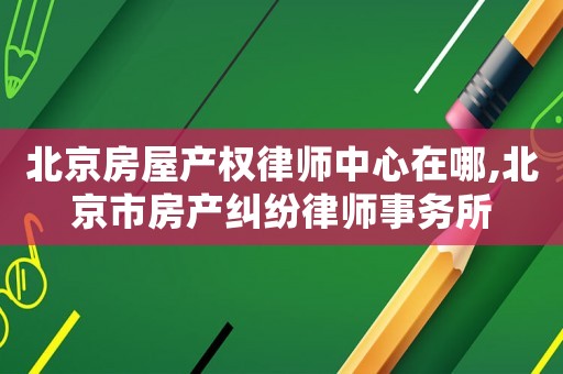 北京房屋產權律師中心在哪,北京市房產糾紛律師事務所