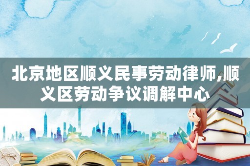 北京地區(qū)順義民事勞動(dòng)律師,順義區(qū)勞動(dòng)爭(zhēng)議調(diào)解中心