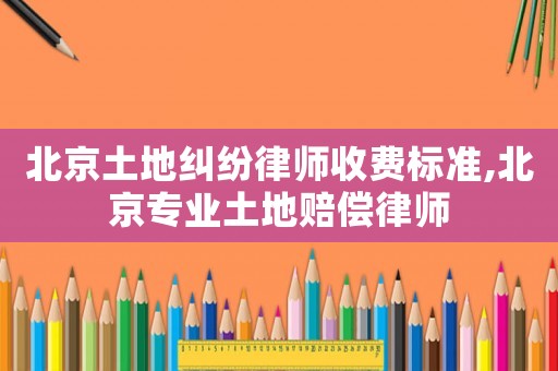 北京土地糾紛律師收費標準,北京專業土地賠償律師