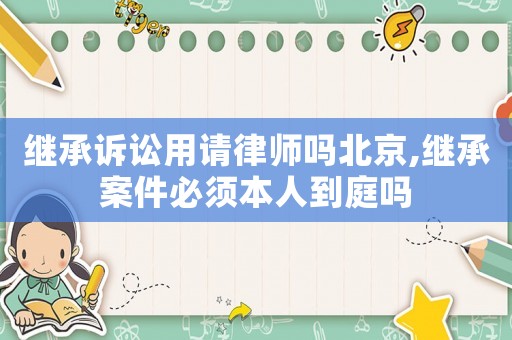 繼承訴訟用請律師嗎北京,繼承案件必須本人到庭嗎
