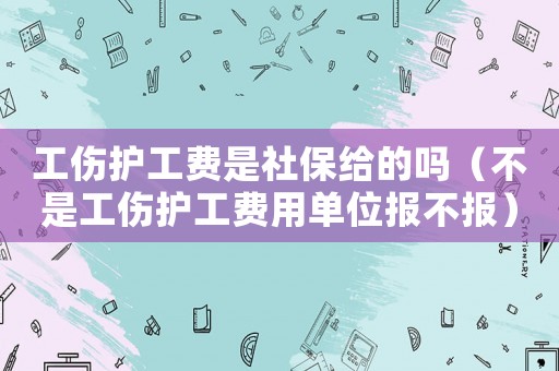工傷護(hù)工費(fèi)是社保給的嗎（不是工傷護(hù)工費(fèi)用單位報不報）