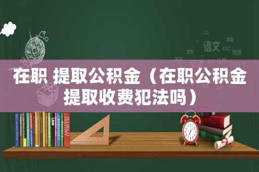 在職 提取公積金（在職公積金提取收費(fèi)犯法嗎）