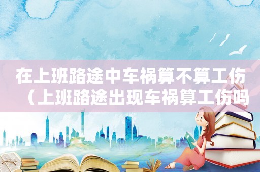在上班路途中車禍算不算工傷（上班路途出現車禍算工傷嗎）
