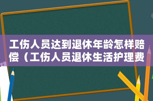 工傷人員達到退休年齡怎樣賠償（工傷人員退休生活護理費）