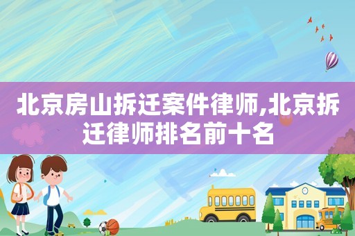北京房山拆遷案件律師,北京拆遷律師排名前十名