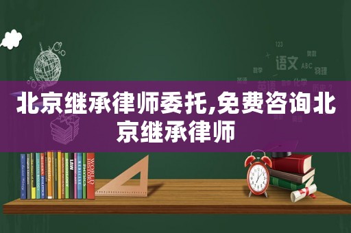 北京繼承律師委托,免費咨詢北京繼承律師