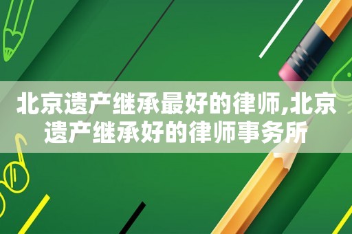 北京遺產繼承最好的律師,北京遺產繼承好的律師事務所