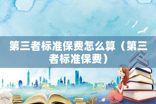 第三者標(biāo)準(zhǔn)保費(fèi)怎么算（第三者標(biāo)準(zhǔn)保費(fèi)）