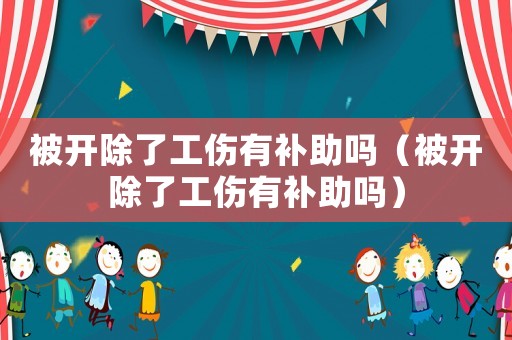 被開除了工傷有補助嗎（被開除了工傷有補助嗎）