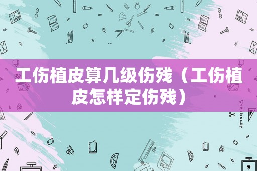 工傷植皮算幾級傷殘（工傷植皮怎樣定傷殘）