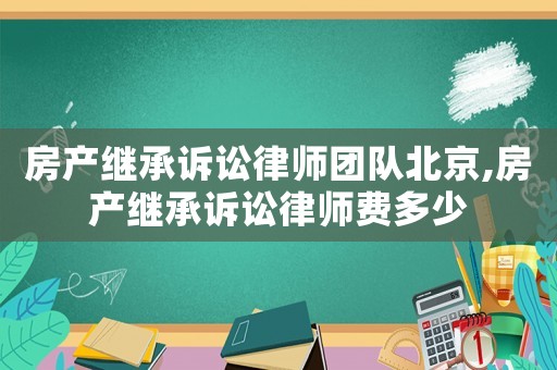 房產繼承訴訟律師團隊北京,房產繼承訴訟律師費多少