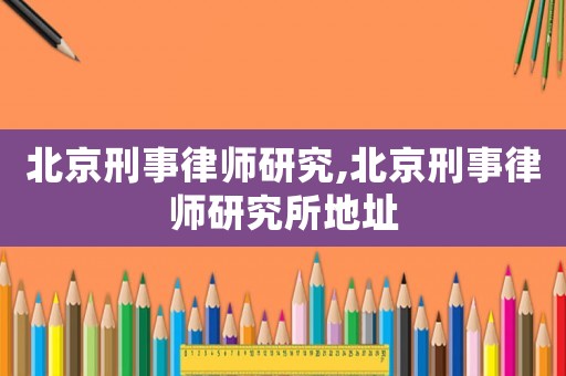 北京刑事律師研究,北京刑事律師研究所地址