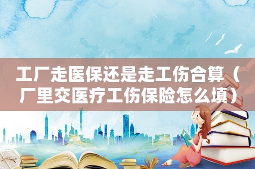 工廠走醫保還是走工傷合算（廠里交醫療工傷保險怎么填）