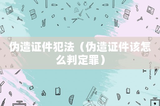 偽造證件犯法（偽造證件該怎么判定罪）