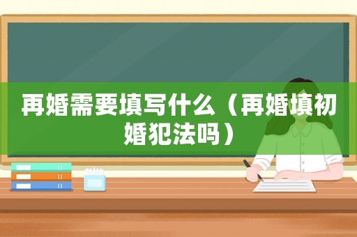 再婚需要填寫(xiě)什么（再婚填初婚犯法嗎）