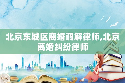北京東城區離婚調解律師,北京離婚糾紛律師