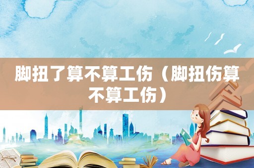 腳扭了算不算工傷（腳扭傷算不算工傷）