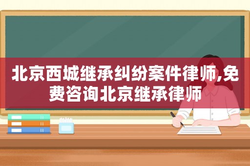 北京西城繼承糾紛案件律師,免費咨詢北京繼承律師
