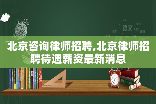 北京咨詢律師招聘,北京律師招聘待遇薪資最新消息