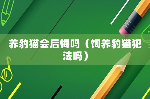 養(yǎng)豹貓會后悔嗎（飼養(yǎng)豹貓犯法嗎）