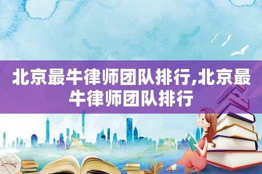 北京最牛律師團隊排行,北京最牛律師團隊排行