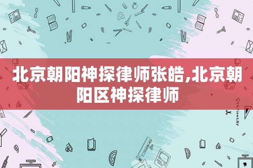 北京朝陽神探律師張皓,北京朝陽區神探律師