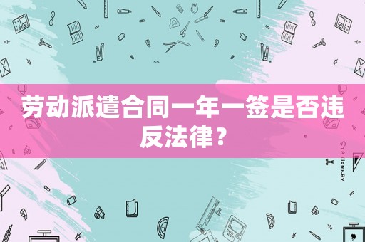 勞動派遣合同一年一簽是否違反法律？