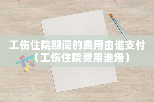 工傷住院期間的費用由誰支付（工傷住院費用誰培）