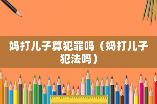 媽打兒子算犯罪嗎（媽打兒子犯法嗎）