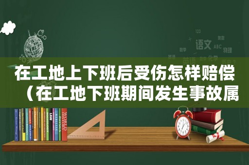 在工地上下班后受傷怎樣賠償（在工地下班期間發(fā)生事故屬于工傷嗎）
