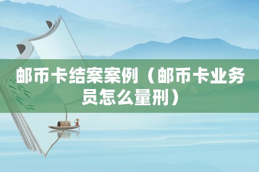 郵幣卡結案案例（郵幣卡業務員怎么量刑）