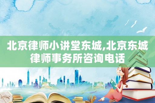 北京律師小講堂東城,北京東城律師事務(wù)所咨詢電話
