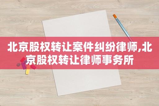 北京股權轉讓案件糾紛律師,北京股權轉讓律師事務所