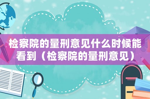 檢察院的量刑意見什么時候能看到（檢察院的量刑意見）