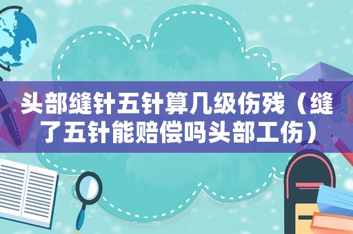 頭部縫針五針算幾級傷殘（縫了五針能賠償嗎頭部工傷）