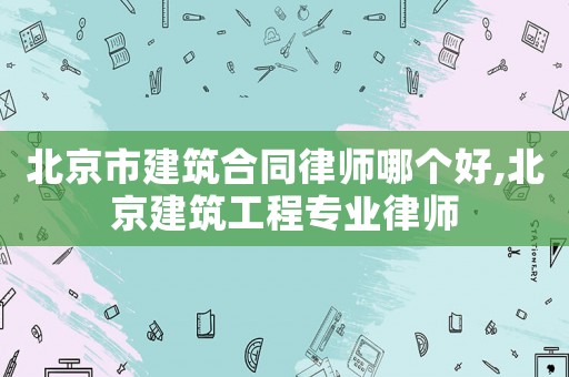 北京市建筑合同律師哪個好,北京建筑工程專業律師