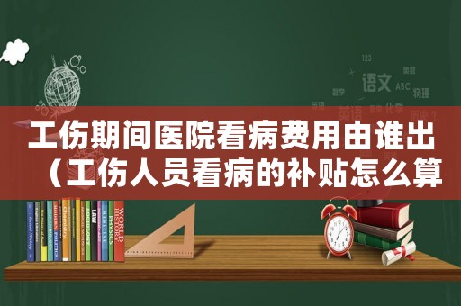 工傷期間醫院看病費用由誰出（工傷人員看病的補貼怎么算）