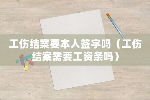 工傷結案要本人簽字嗎（工傷結案需要工資條嗎）