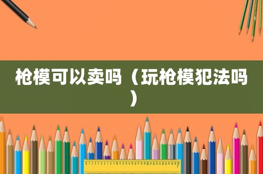 槍模可以賣嗎（玩槍模犯法嗎）